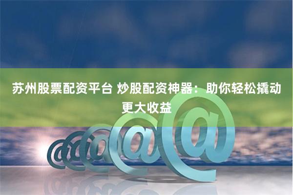苏州股票配资平台 炒股配资神器：助你轻松撬动更大收益