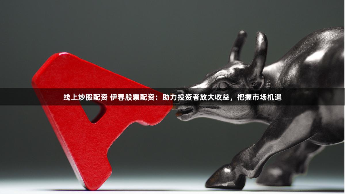 线上炒股配资 伊春股票配资：助力投资者放大收益，把握市场机遇