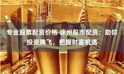 专业股票配资价格 徐州股市配资：助你投资腾飞，把握财富机遇