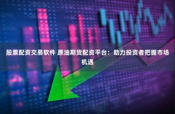 股票配资交易软件 原油期货配资平台：助力投资者把握市场机遇