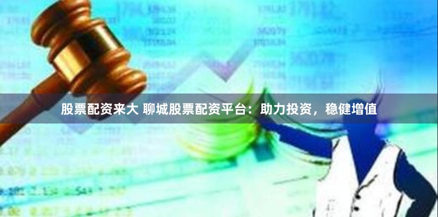 股票配资来大 聊城股票配资平台：助力投资，稳健增值