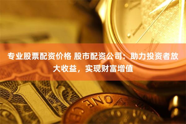 专业股票配资价格 股市配资公司：助力投资者放大收益，实现财富增值