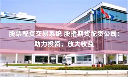 股票配资交易系统 股指期货配资公司：助力投资，放大收益