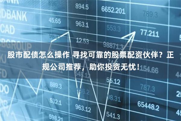 股市配债怎么操作 寻找可靠的股票配资伙伴？正规公司推荐，助你投资无忧！