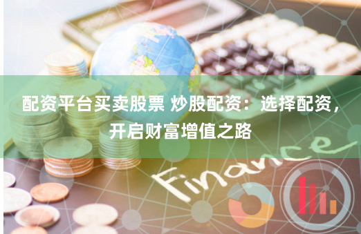 配资平台买卖股票 炒股配资：选择配资，开启财富增值之路