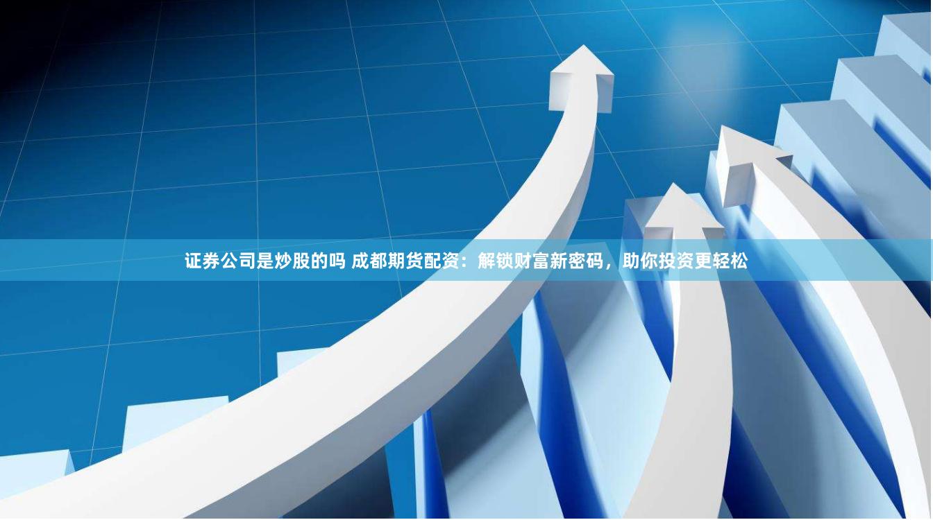 证券公司是炒股的吗 成都期货配资：解锁财富新密码，助你投资更轻松