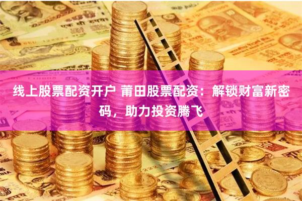 线上股票配资开户 莆田股票配资：解锁财富新密码，助力投资腾飞