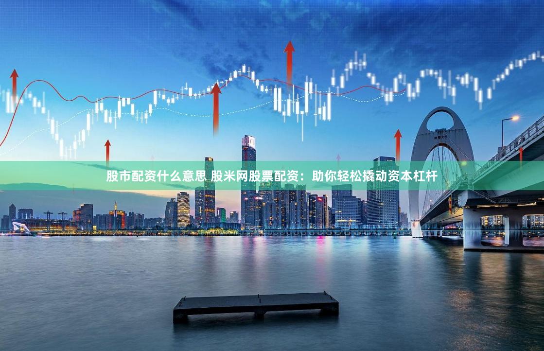 股市配资什么意思 股米网股票配资：助你轻松撬动资本杠杆