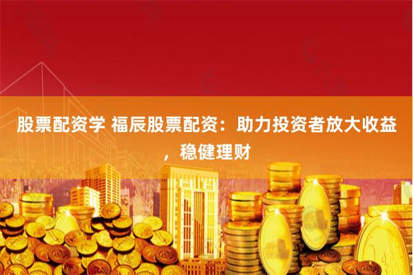 股票配资学 福辰股票配资：助力投资者放大收益，稳健理财