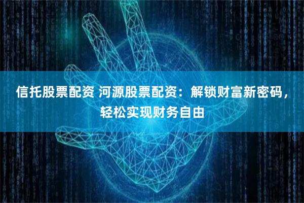 信托股票配资 河源股票配资：解锁财富新密码，轻松实现财务自由