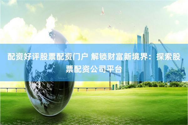 配资好评股票配资门户 解锁财富新境界：探索股票配资公司平台