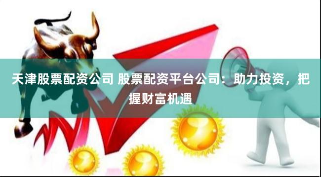 天津股票配资公司 股票配资平台公司：助力投资，把握财富机遇