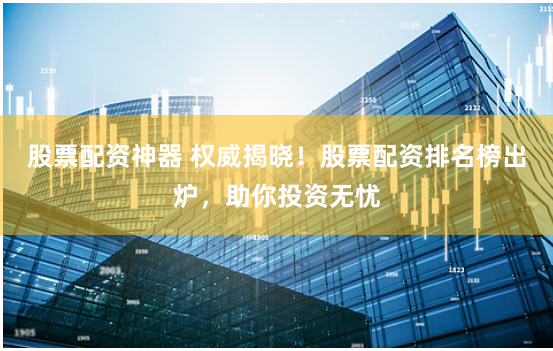 股票配资神器 权威揭晓！股票配资排名榜出炉，助你投资无忧