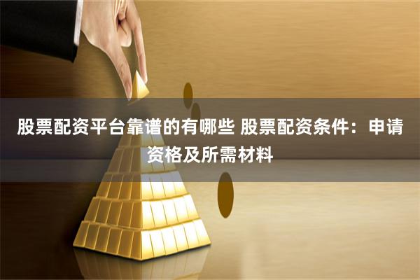 股票配资平台靠谱的有哪些 股票配资条件：申请资格及所需材料