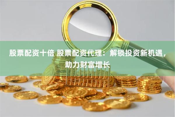 股票配资十倍 股票配资代理：解锁投资新机遇，助力财富增长