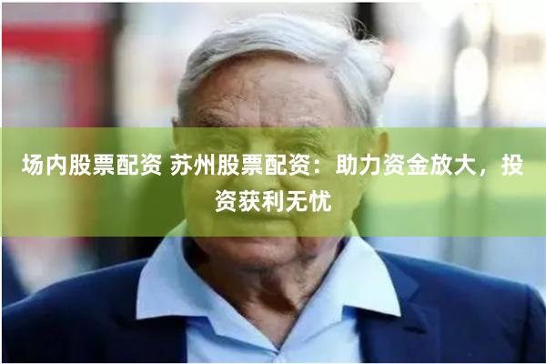 场内股票配资 苏州股票配资:助力资金放大,投资获利无忧