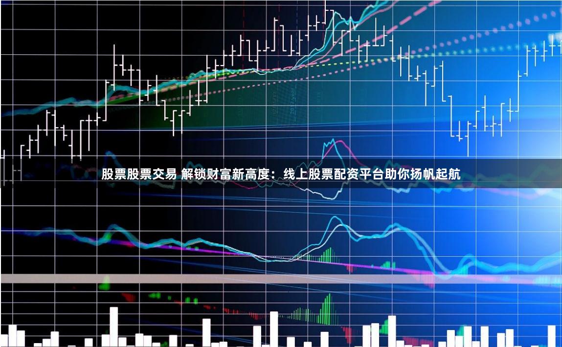 股票股票交易 解锁财富新高度：线上股票配资平台助你扬帆起航