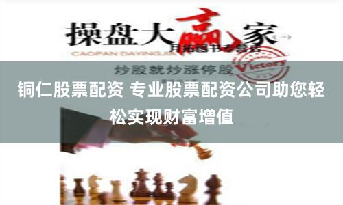 铜仁股票配资 专业股票配资公司助您轻松实现财富增值