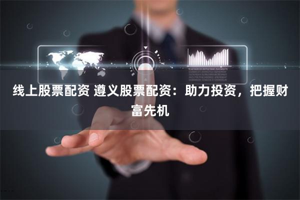 线上股票配资 遵义股票配资：助力投资，把握财富先机