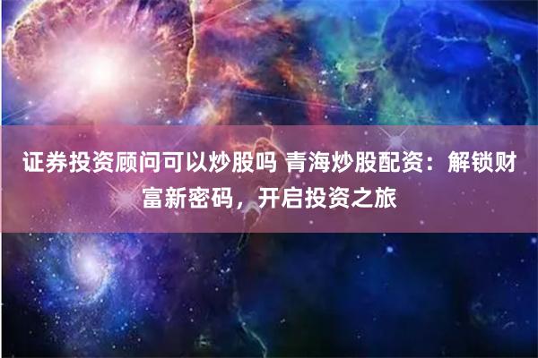 证券投资顾问可以炒股吗 青海炒股配资：解锁财富新密码，开启投资之旅