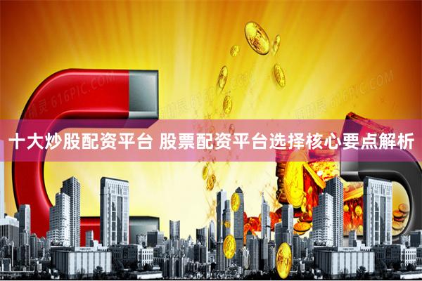 十大炒股配资平台 股票配资平台选择核心要点解析