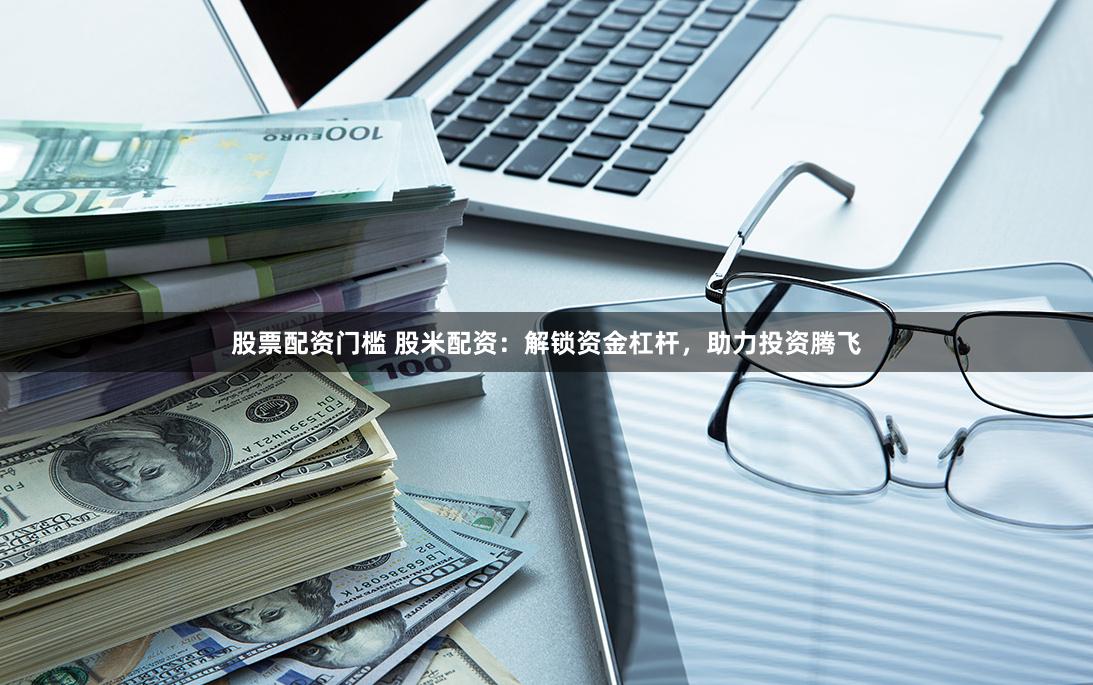 股票配资门槛 股米配资：解锁资金杠杆，助力投资腾飞