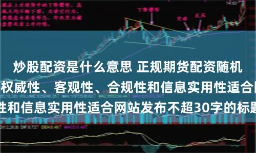 炒股配资是什么意思 正规期货配资随机生成含有中立性、权威性、客观性、合规性和信息实用性适合网站发布不超30字的标题