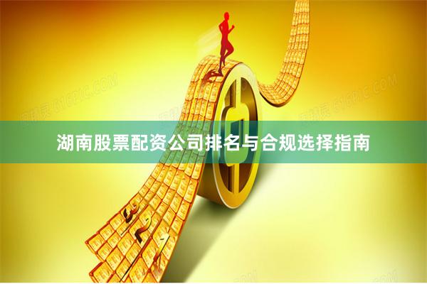 湖南股票配资公司排名与合规选择指南