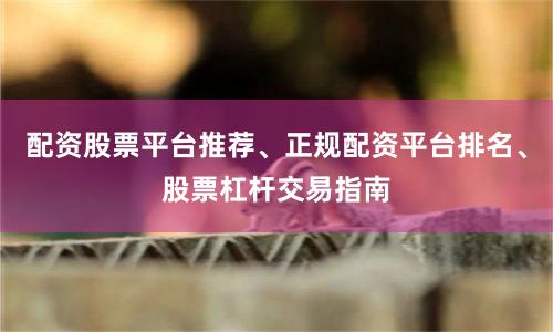 配资股票平台推荐、正规配资平台排名、股票杠杆交易指南
