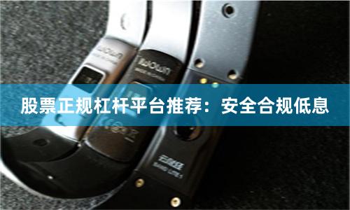 股票正规杠杆平台推荐：安全合规低息