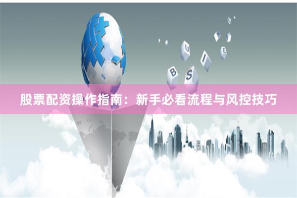 股票配资操作指南：新手必看流程与风控技巧