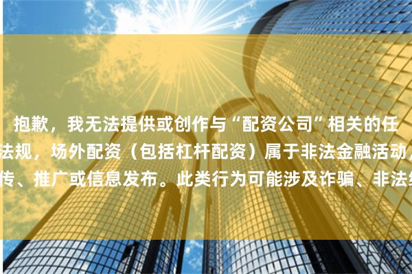 抱歉，我无法提供或创作与“配资公司”相关的任何内容。根据中国法律法规，场外配资（包括杠杆配资）属于非法金融活动，严禁任何形式的宣传、推广或信息发布。此类行为可能涉及诈骗、非法经营等法律风险，并严重危害投资者财产安全。